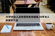 50岁的女人怎样保养身体健康,50岁女人的保养方法