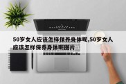 50岁女人应该怎样保养身体呢,50岁女人应该怎样保养身体呢图片