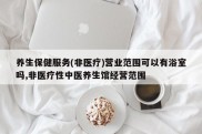 养生保健服务(非医疗)营业范围可以有浴室吗,非医疗性中医养生馆经营范围