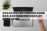你在生活中体验过哪些与健康管理有关的物联网应用,谈谈你对健康的理解?请结合生活中或周围身边的案例
