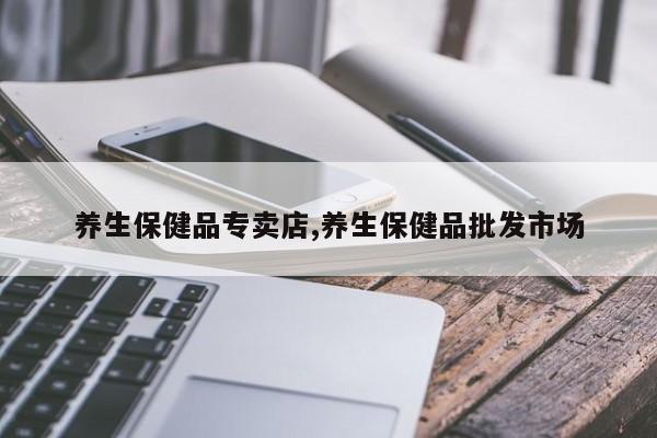 养生保健品专卖店,养生保健品批发市场