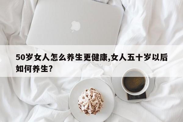 50岁女人怎么养生更健康,女人五十岁以后如何养生?